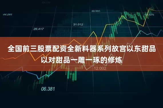 全国前三股票配资全新料器系列故宫以东甜品以对甜品一雕一琢的修炼