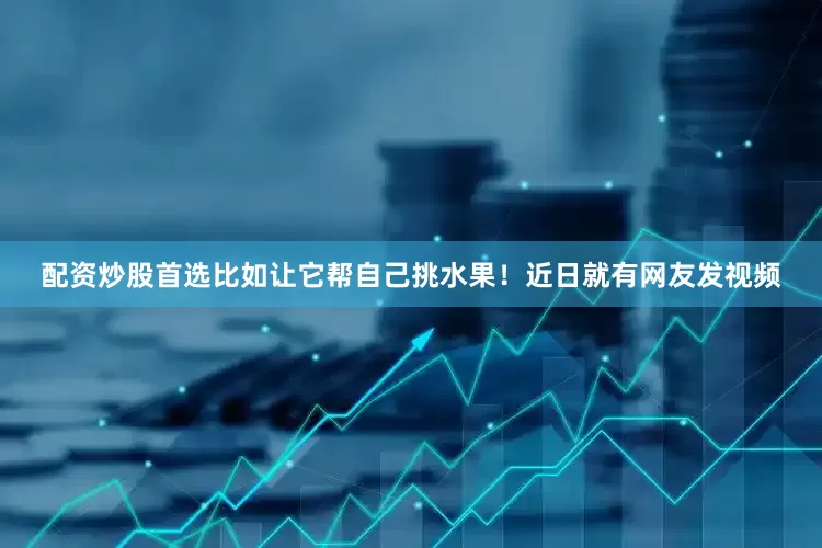 配资炒股首选比如让它帮自己挑水果！近日就有网友发视频