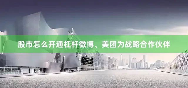 股市怎么开通杠杆微博、美团为战略合作伙伴