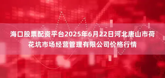 海口股票配资平台2025年6月22日河北唐山市荷花坑市场经营管理有限公司价格行情