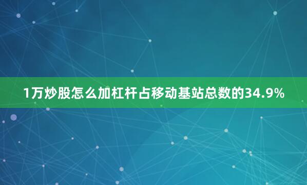 1万炒股怎么加杠杆占移动基站总数的34.9%