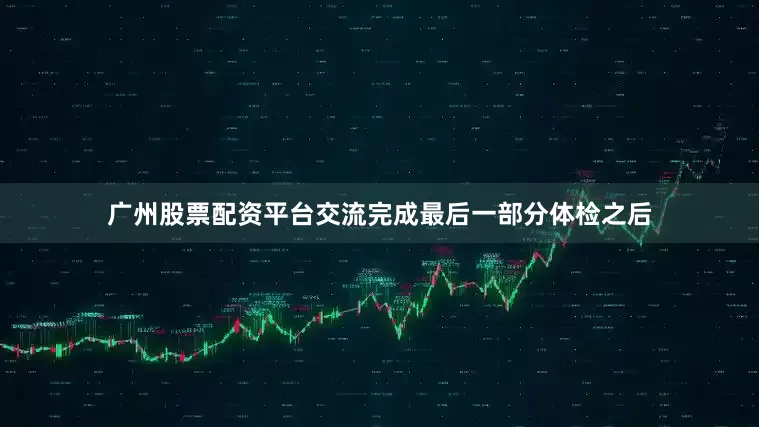 广州股票配资平台交流完成最后一部分体检之后