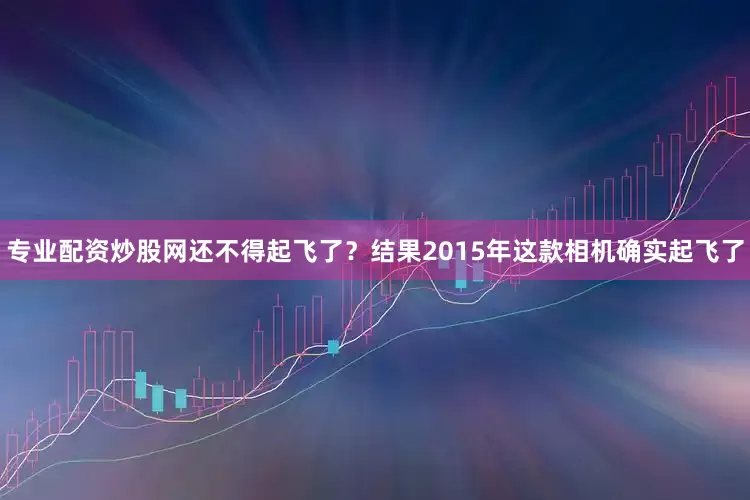 专业配资炒股网还不得起飞了？结果2015年这款相机确实起飞了