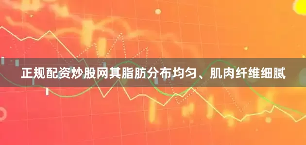 正规配资炒股网其脂肪分布均匀、肌肉纤维细腻