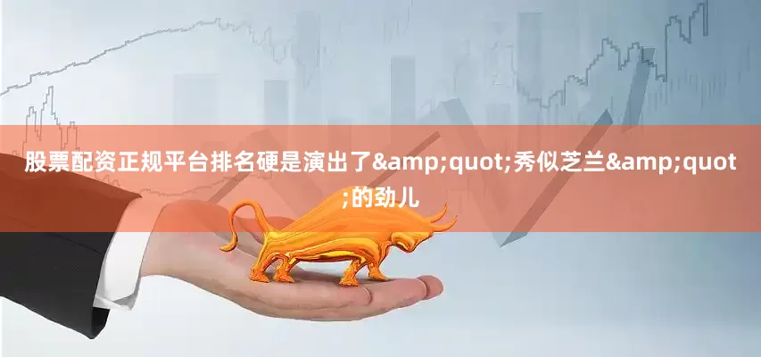 股票配资正规平台排名硬是演出了&quot;秀似芝兰&quot;的劲儿