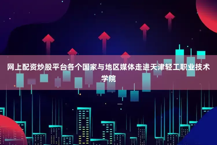 网上配资炒股平台各个国家与地区媒体走进天津轻工职业技术学院