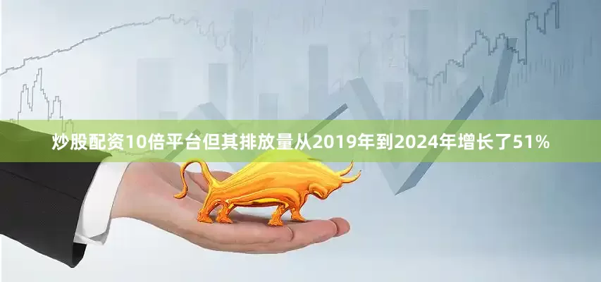 炒股配资10倍平台但其排放量从2019年到2024年增长了51%
