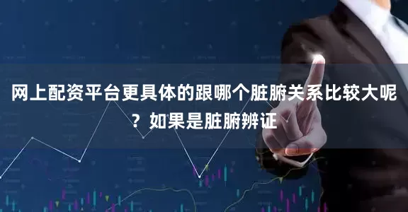 网上配资平台更具体的跟哪个脏腑关系比较大呢？如果是脏腑辨证